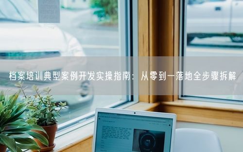 档案培训典型案例开发实操指南：从零到一落地全步骤拆解