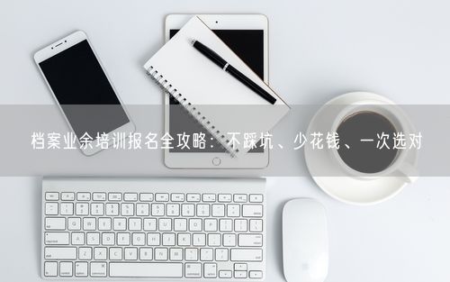 档案业余培训报名全攻略：不踩坑、少花钱、一次选对