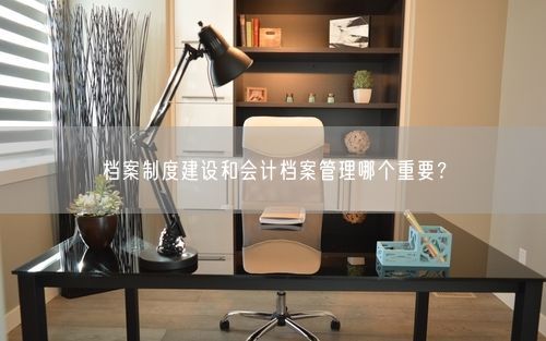 档案制度建设和会计档案管理哪个重要？