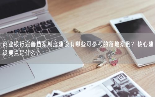 商业银行完善档案制度建设有哪些可参考的落地案例？核心建设要点是什么？