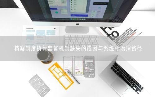 档案制度执行监督机制缺失的成因与系统化治理路径