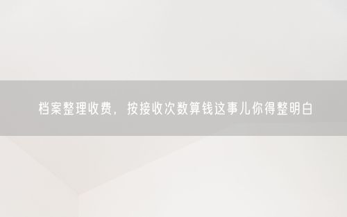 档案整理收费，按接收次数算钱这事儿你得整明白
