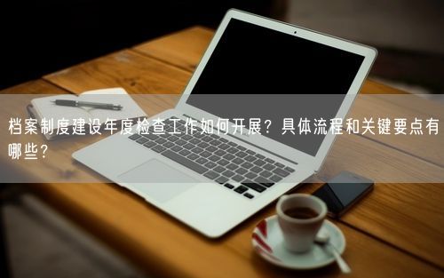 档案制度建设年度检查工作如何开展？具体流程和关键要点有哪些？