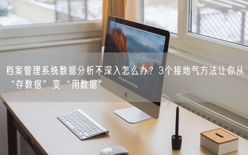 档案管理系统数据分析不深入怎么办？3个接地气方法让你从“存数据”变“用数据”
