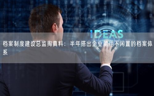 档案制度建设总监掏真料：半年搭出企业能用不闲置的档案体系