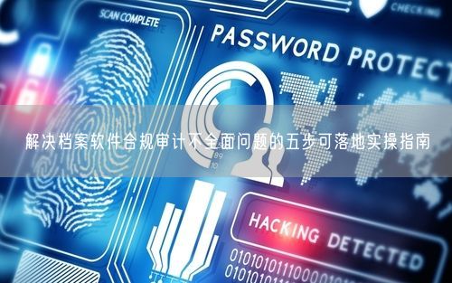 解决档案软件合规审计不全面问题的五步可落地实操指南