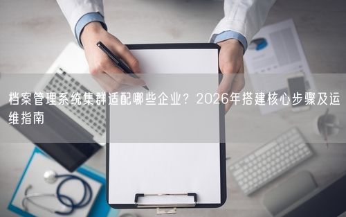 档案管理系统集群适配哪些企业？2026年搭建核心步骤及运维指南