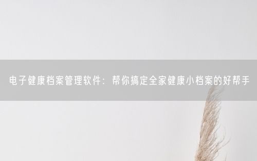 电子健康档案管理软件：帮你搞定全家健康小档案的好帮手