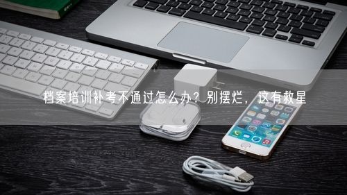 档案培训补考不通过怎么办？别摆烂，这有救星