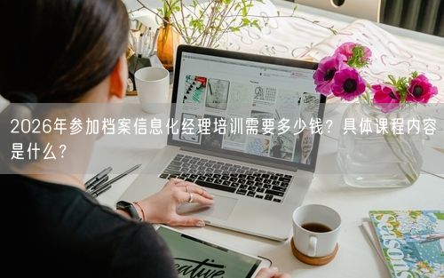 2026年参加档案信息化经理培训需要多少钱？具体课程内容是什么？