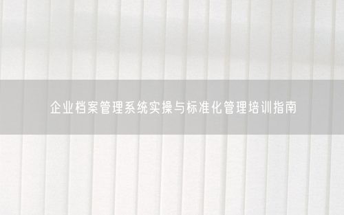 企业档案管理系统实操与标准化管理培训指南