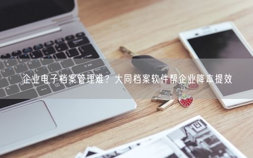 企业电子档案管理难？大同档案软件帮企业降本提效
