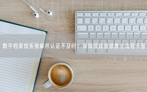 数字档案馆系统邮件认证不及时？保姆级排查修复全流程手册