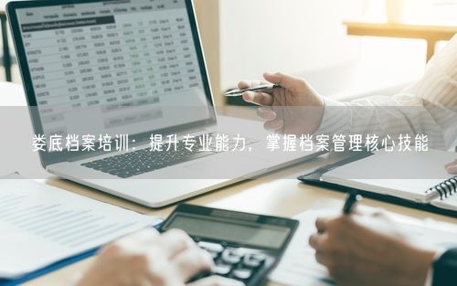 娄底档案培训：提升专业能力，掌握档案管理核心技能