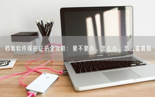 档案软件保密证书全攻略：要不要办、怎么办、怎么查真假