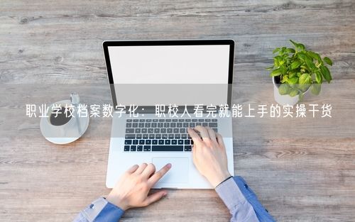 职业学校档案数字化：职校人看完就能上手的实操干货