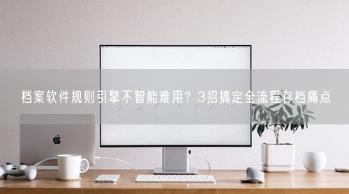 档案软件规则引擎不智能难用？3招搞定全流程存档痛点