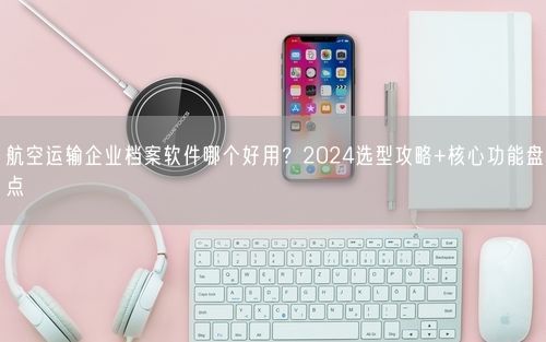 航空运输企业档案软件哪个好用？2024选型攻略+核心功能盘点