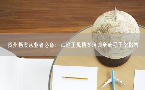 贺州档案从业者必备：本地正规档案培训全流程干货指南