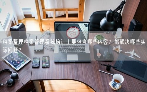 档案整理档案管理系统培训主要包含哪些内容？能解决哪些实际问题？
