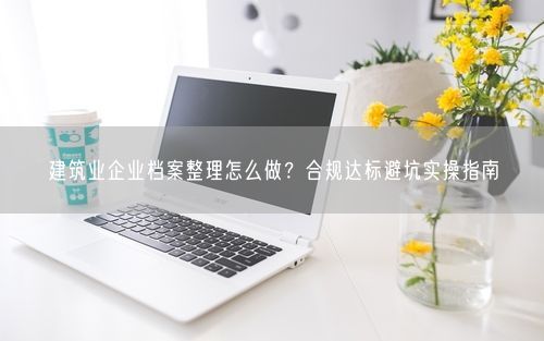 建筑业企业档案整理怎么做？合规达标避坑实操指南