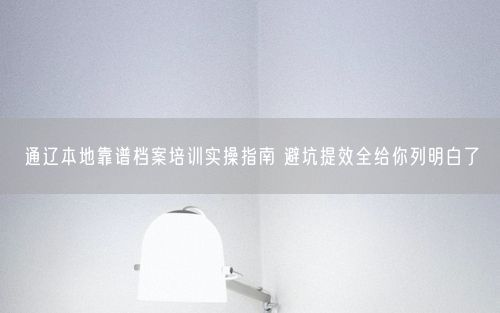 通辽本地靠谱档案培训实操指南 避坑提效全给你列明白了