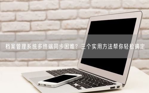 档案管理系统多终端同步困难？三个实用方法帮你轻松搞定
