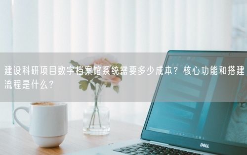 建设科研项目数字档案馆系统需要多少成本？核心功能和搭建流程是什么？