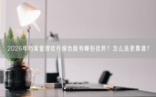 2026年档案管理软件绿色版有哪些优势？怎么选更靠谱？
