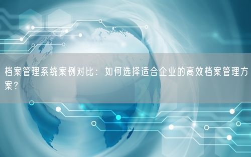 档案管理系统案例对比：如何选择适合企业的高效档案管理方案？