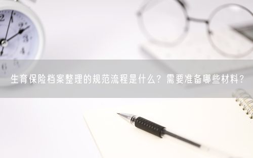 生育保险档案整理的规范流程是什么？需要准备哪些材料？