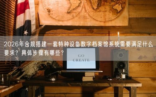 2026年合规搭建一套特种设备数字档案馆系统需要满足什么要求？具体步骤有哪些？
