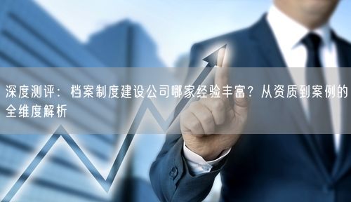 深度测评：档案制度建设公司哪家经验丰富？从资质到案例的全维度解析