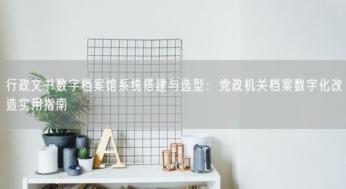 行政文书数字档案馆系统搭建与选型：党政机关档案数字化改造实用指南