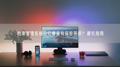 档案管理系统公司哪家有保密资质？避坑指南