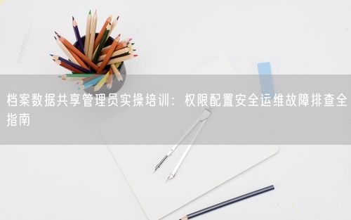 档案数据共享管理员实操培训：权限配置安全运维故障排查全指南