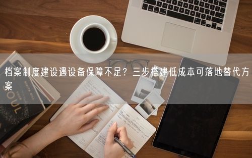 档案制度建设遇设备保障不足？三步搭建低成本可落地替代方案
