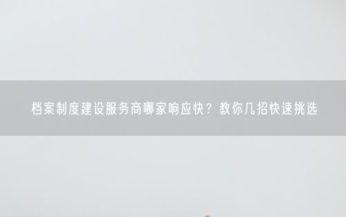 档案制度建设服务商哪家响应快？教你几招快速挑选