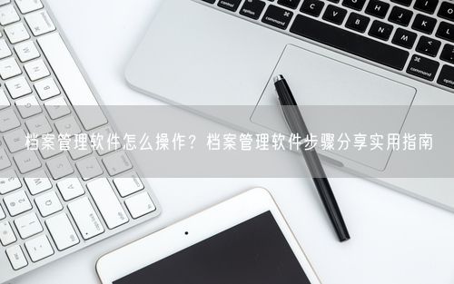 档案管理软件怎么操作？档案管理软件步骤分享实用指南