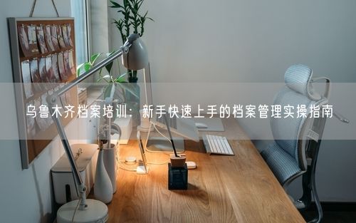 乌鲁木齐档案培训:新手快速上手的档案管理实操指南