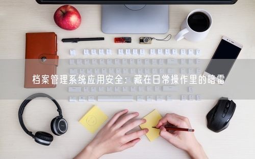 档案管理系统应用安全：藏在日常操作里的暗雷