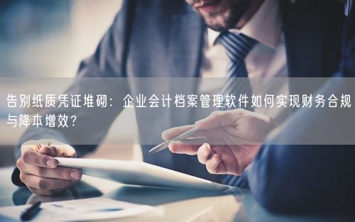 告别纸质凭证堆砌：企业会计档案管理软件如何实现财务合规与降本增效？