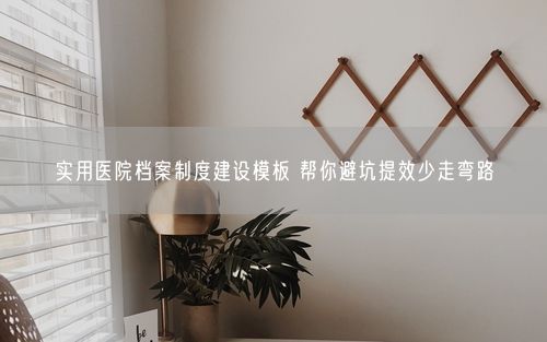实用医院档案制度建设模板 帮你避坑提效少走弯路