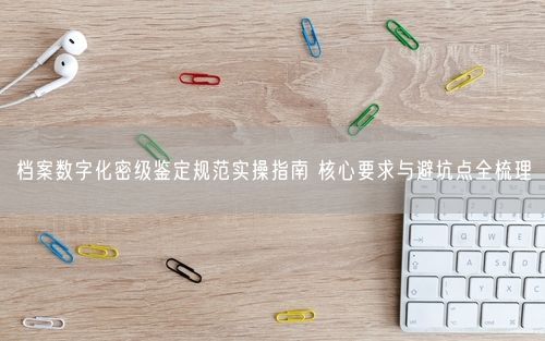 档案数字化密级鉴定规范实操指南 核心要求与避坑点全梳理