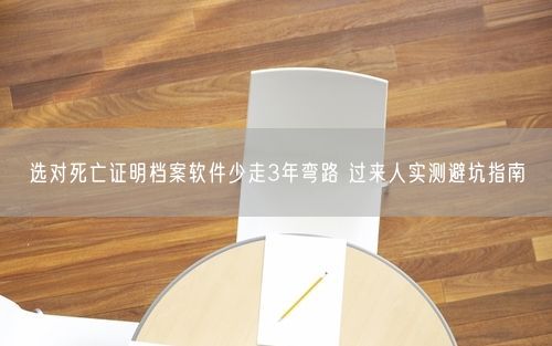 选对死亡证明档案软件少走3年弯路 过来人实测避坑指南