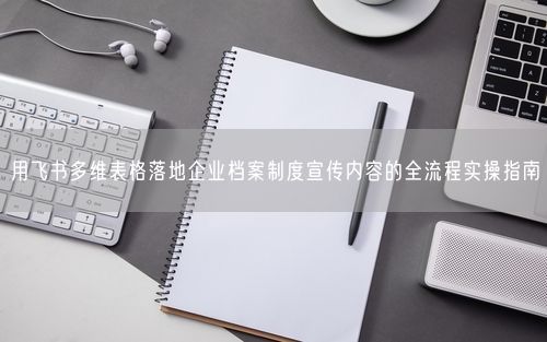用飞书多维表格落地企业档案制度宣传内容的全流程实操指南