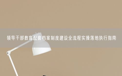 领导干部教育配套档案制度建设全流程实操落地执行指南