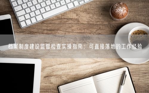 档案制度建设监督检查实操指南：可直接落地的工作经验