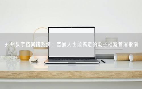 郑州数字档案馆系统：普通人也能搞定的电子档案管理指南