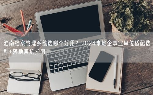 淮南档案管理系统选哪个好用？2024本地企事业单位适配选型+落地避坑指南